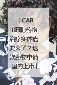 CAR-T细胞药物治疗实体瘤要来了？这款药物申请国内上市