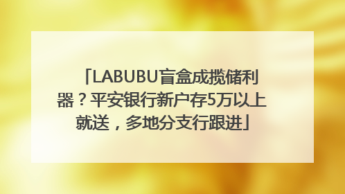 LABUBU盲盒成揽储利器？平安银行新户存5万以上就送，多地分支行跟进